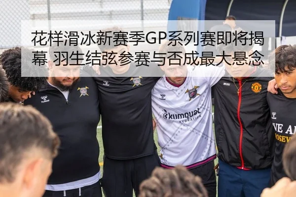 花样滑冰新赛季GP系列赛即将揭幕 羽生结弦参赛与否成最大悬念（leyu）