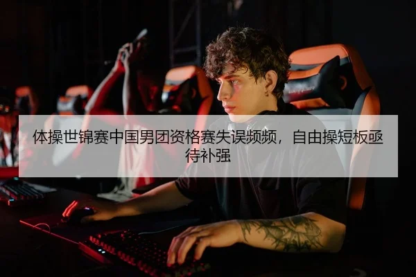 体操世锦赛中国男团资格赛失误频频，自由操短板亟待补强